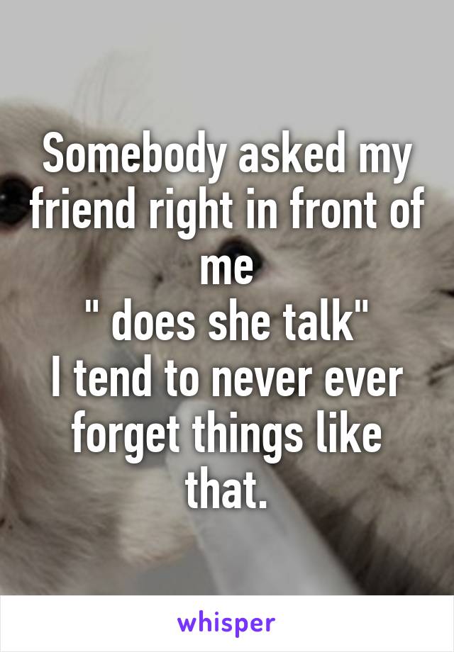 Somebody asked my friend right in front of me
" does she talk"
I tend to never ever forget things like that.