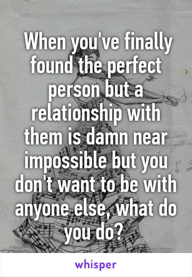  When you've finally found the perfect person but a relationship with them is damn near impossible but you don't want to be with anyone else, what do you do? 