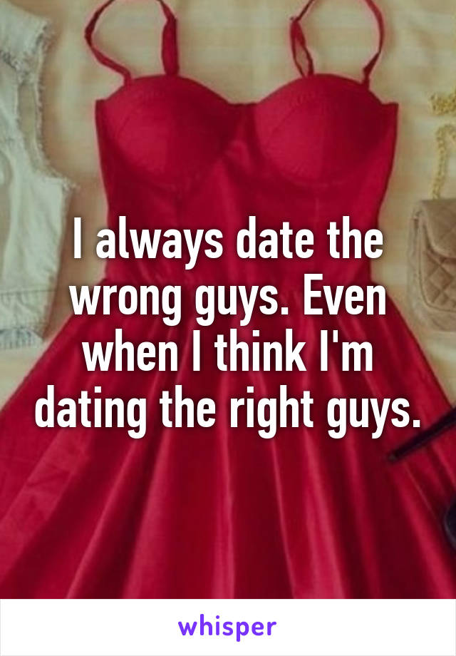 I always date the wrong guys. Even when I think I'm dating the right guys.