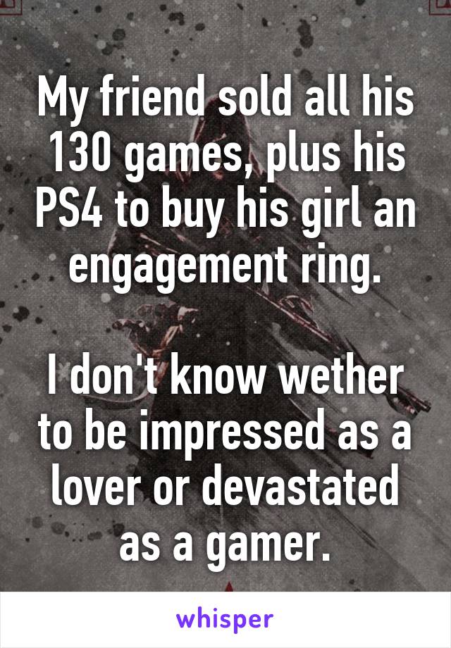 My friend sold all his 130 games, plus his PS4 to buy his girl an engagement ring.

I don't know wether to be impressed as a lover or devastated as a gamer.