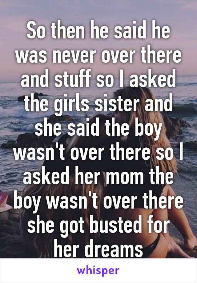 So then he said he was never over there and stuff so I asked the girls sister and she said the boy wasn't over there so I asked her mom the boy wasn't over there she got busted for her dreams