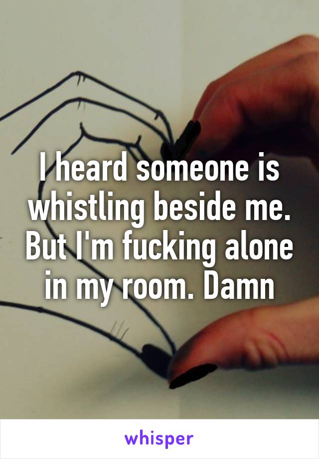 I heard someone is whistling beside me. But I'm fucking alone in my room. Damn