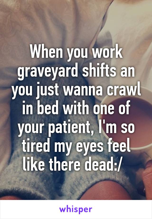 When you work graveyard shifts an you just wanna crawl in bed with one of your patient, I'm so tired my eyes feel like there dead:/  