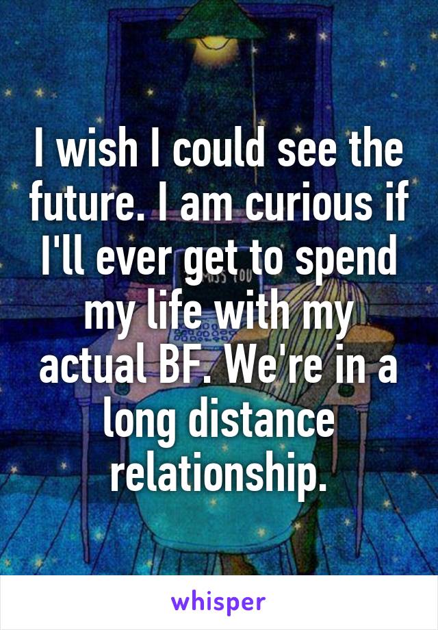 I wish I could see the future. I am curious if I'll ever get to spend my life with my actual BF. We're in a long distance relationship.