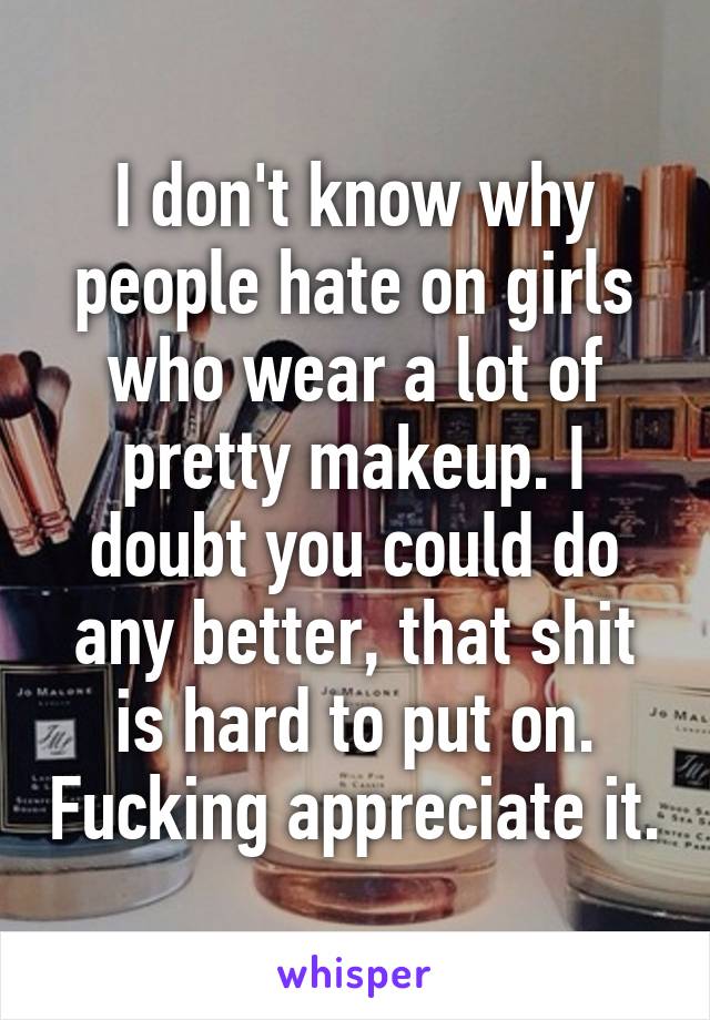 I don't know why people hate on girls who wear a lot of pretty makeup. I doubt you could do any better, that shit is hard to put on. Fucking appreciate it.