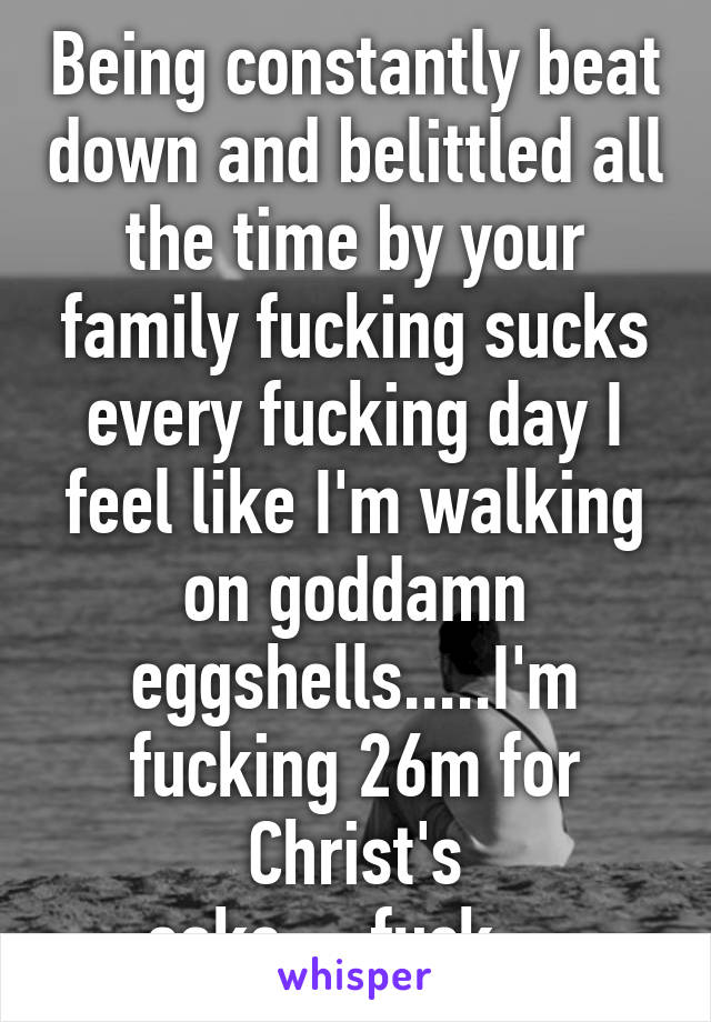 Being constantly beat down and belittled all the time by your family fucking sucks every fucking day I feel like I'm walking on goddamn eggshells.....I'm fucking 26m for Christ's sake.....fuck....