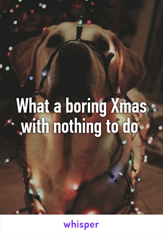 What a boring Xmas with nothing to do 