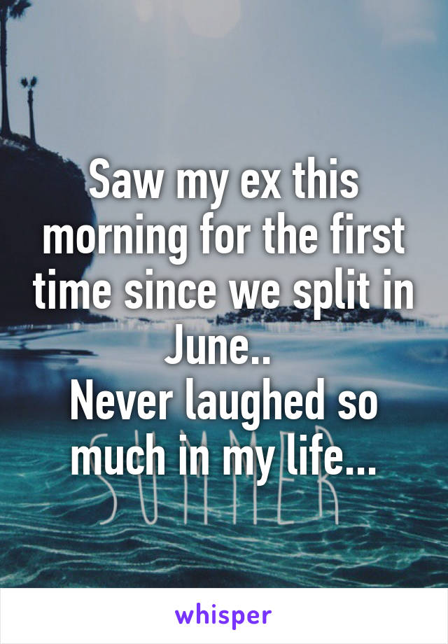 Saw my ex this morning for the first time since we split in June.. 
Never laughed so much in my life...