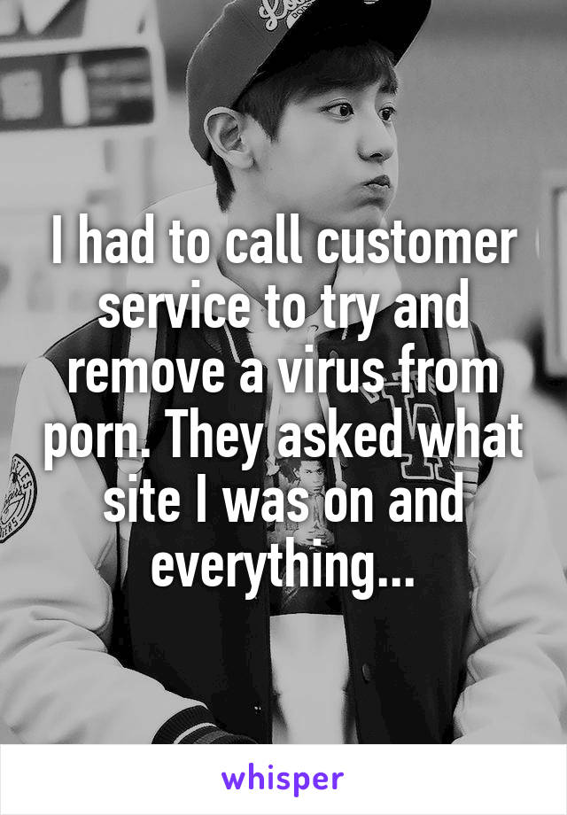 I had to call customer service to try and remove a virus from porn. They asked what site I was on and everything...