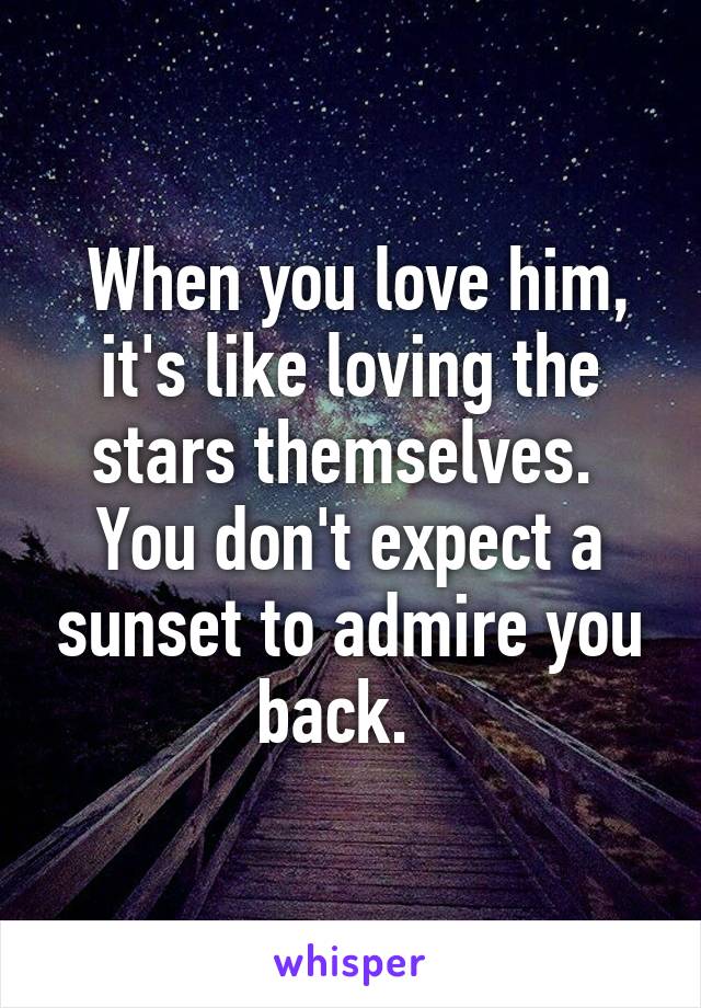  When you love him, it's like loving the stars themselves. 
You don't expect a sunset to admire you back.  