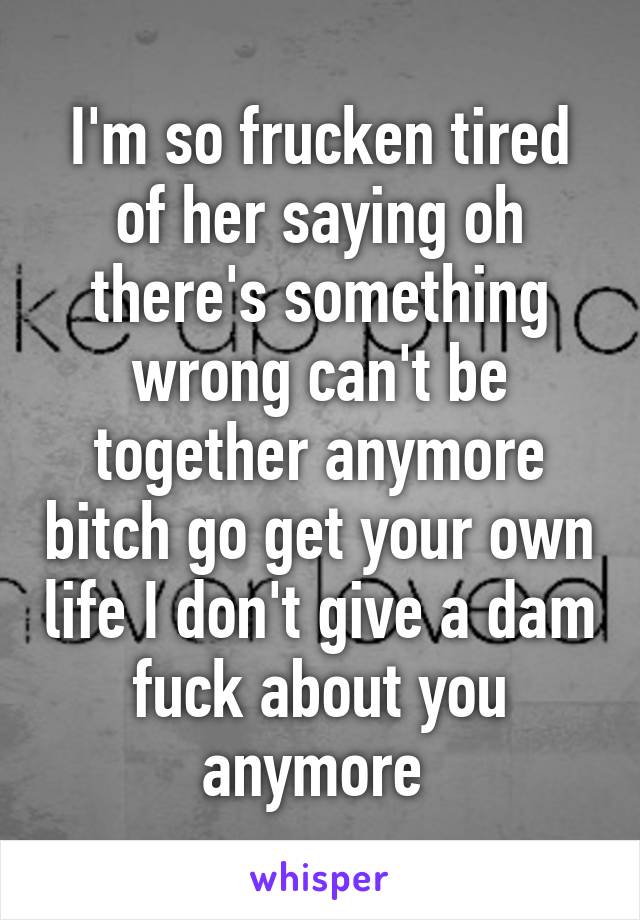 I'm so frucken tired of her saying oh there's something wrong can't be together anymore bitch go get your own life I don't give a dam fuck about you anymore 