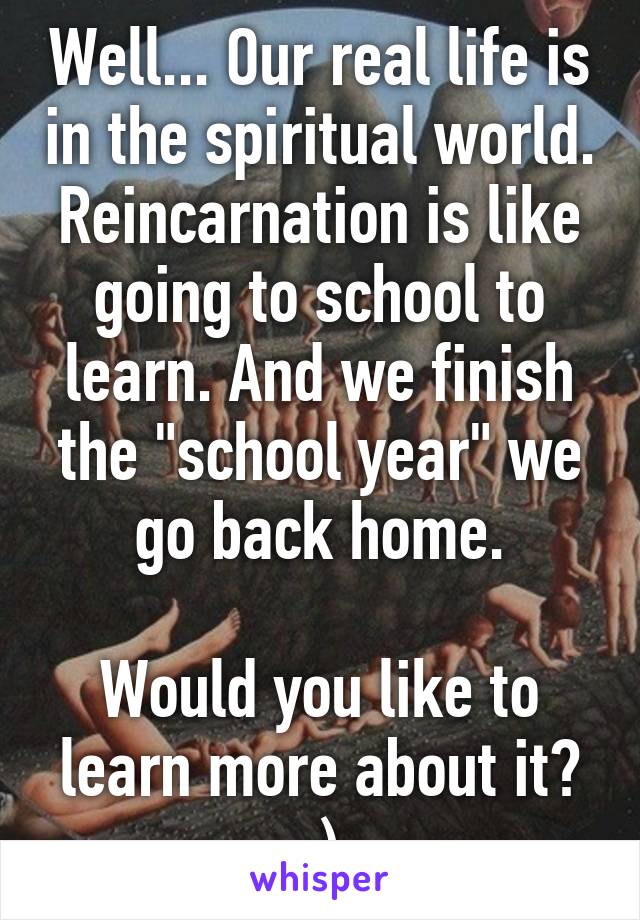 Well... Our real life is in the spiritual world. Reincarnation is like going to school to learn. And we finish the "school year" we go back home.

Would you like to learn more about it? :)