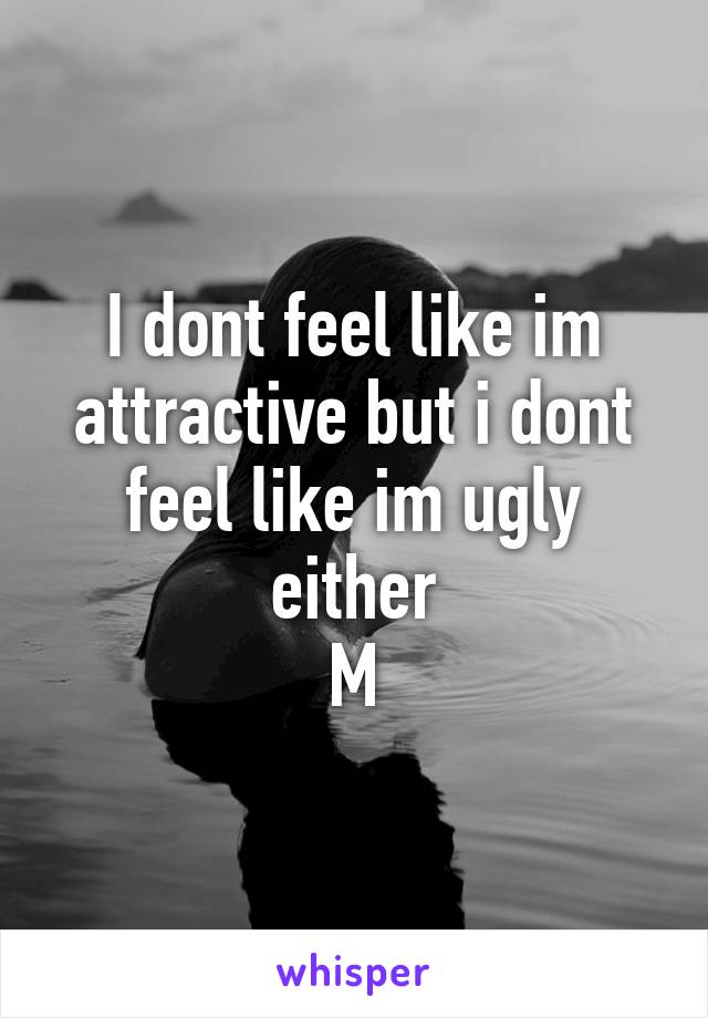 I dont feel like im attractive but i dont feel like im ugly either
M