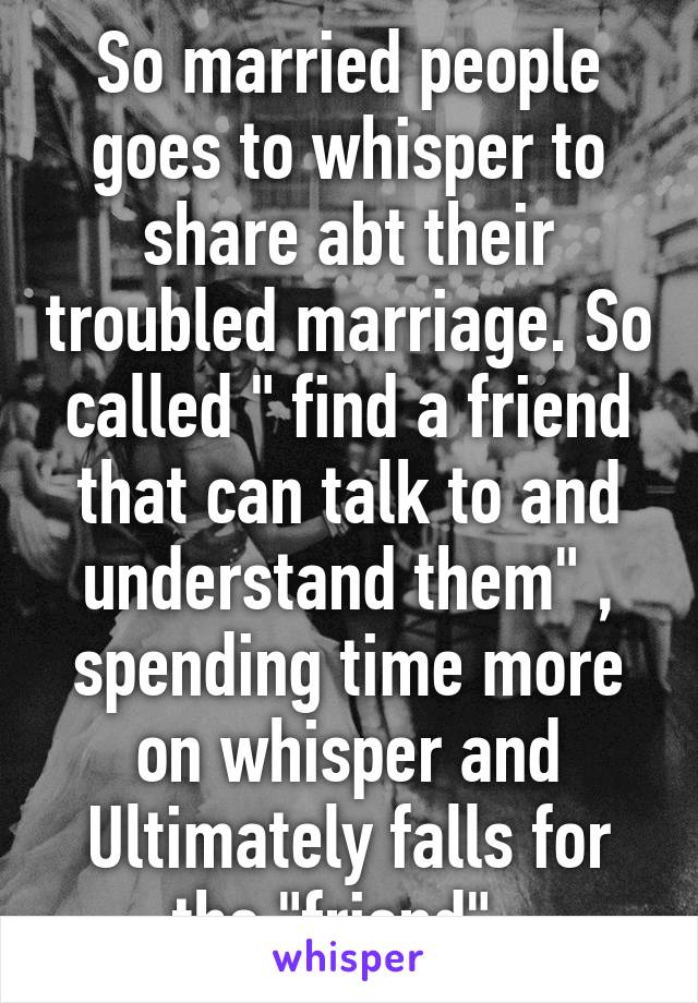 So married people goes to whisper to share abt their troubled marriage. So called " find a friend that can talk to and understand them" , spending time more on whisper and Ultimately falls for the "friend". 