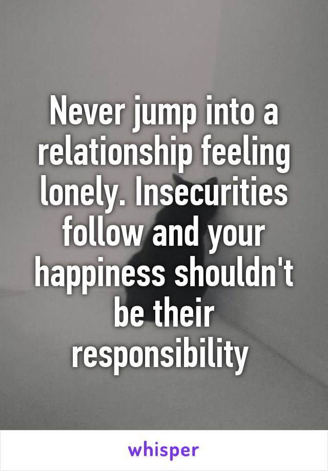 Never jump into a relationship feeling lonely. Insecurities follow and your happiness shouldn't be their responsibility 