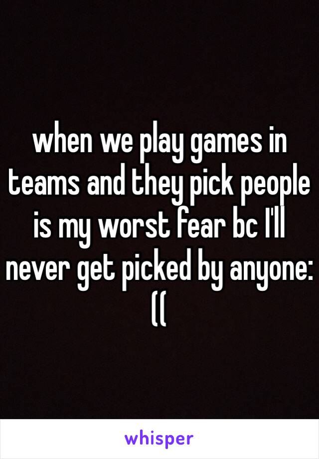 when we play games in teams and they pick people is my worst fear bc I'll never get picked by anyone:((