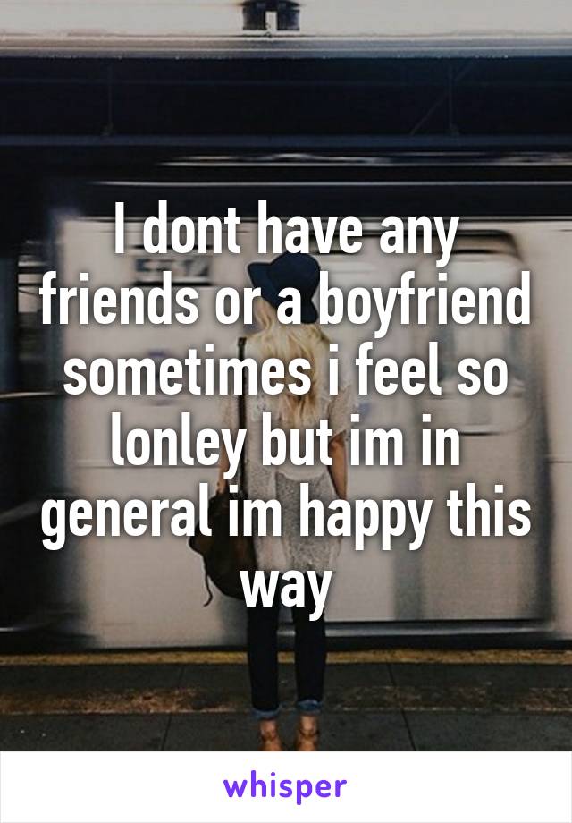 I dont have any friends or a boyfriend
sometimes i feel so lonley but im in general im happy this way