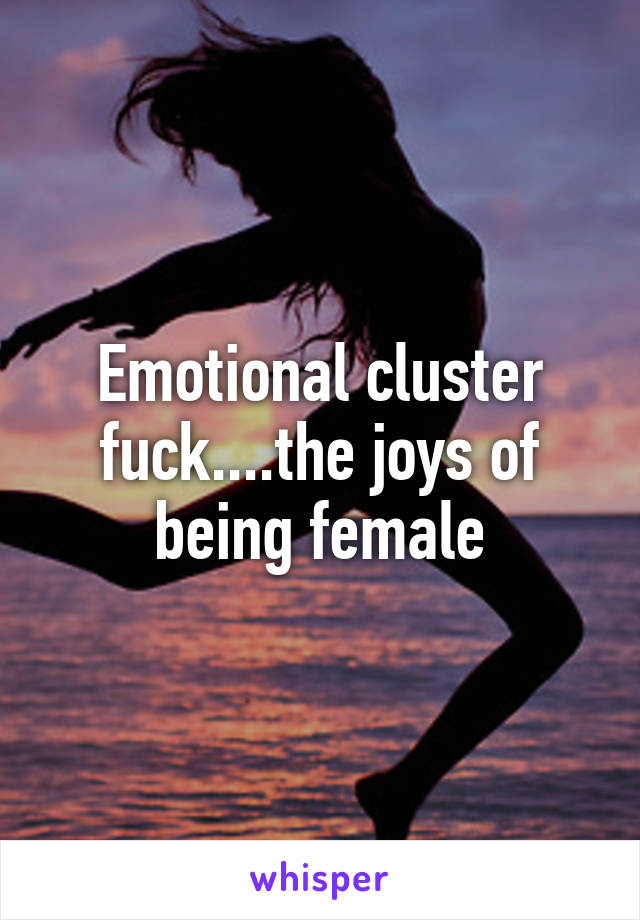 Emotional cluster fuck....the joys of being female