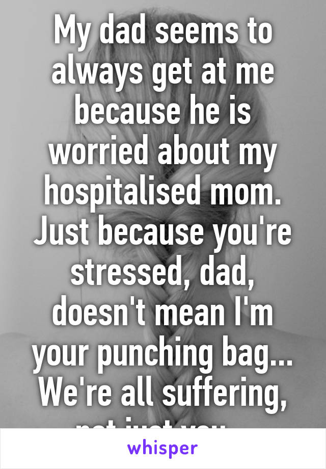 My dad seems to always get at me because he is worried about my hospitalised mom. Just because you're stressed, dad, doesn't mean I'm your punching bag... We're all suffering, not just you...