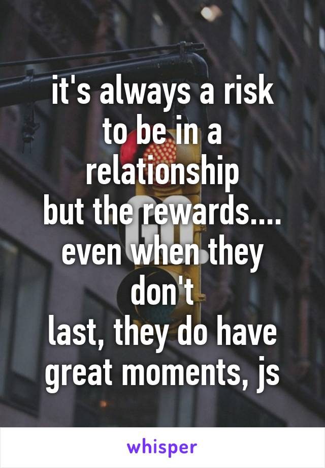 it's always a risk
to be in a relationship
but the rewards....
even when they don't
last, they do have
great moments, js