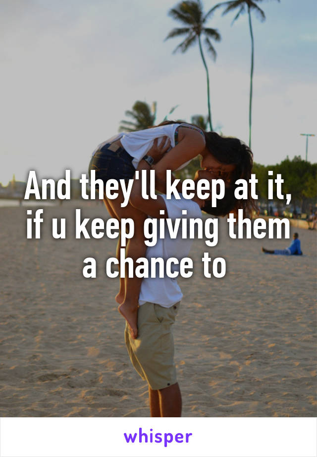 And they'll keep at it, if u keep giving them a chance to 