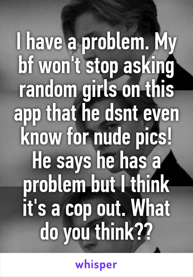 I have a problem. My bf won't stop asking random girls on this app that he dsnt even know for nude pics! He says he has a problem but I think it's a cop out. What do you think??