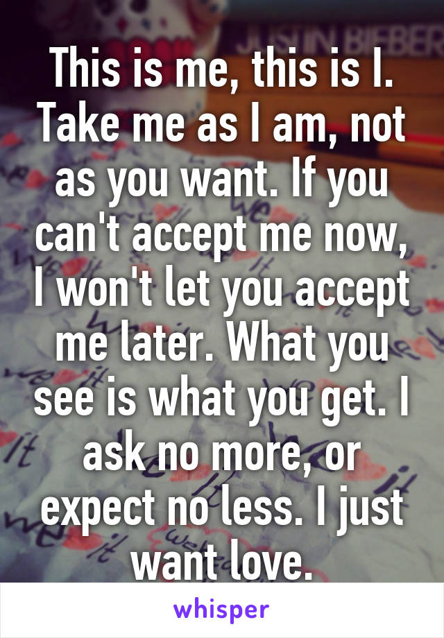 This is me, this is I. Take me as I am, not as you want. If you can't accept me now, I won't let you accept me later. What you see is what you get. I ask no more, or expect no less. I just want love.