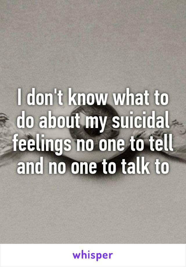 I don't know what to do about my suicidal feelings no one to tell and no one to talk to