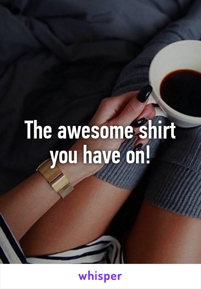 The awesome shirt you have on!