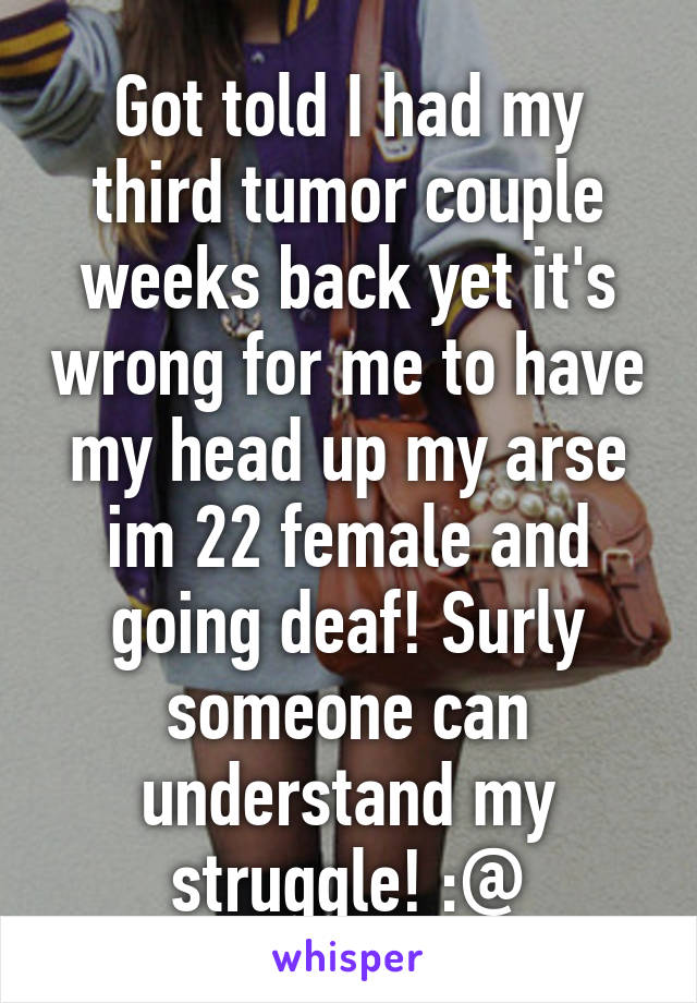 Got told I had my third tumor couple weeks back yet it's wrong for me to have my head up my arse im 22 female and going deaf! Surly someone can understand my struggle! :@