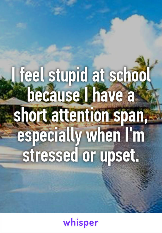 I feel stupid at school because I have a short attention span, especially when I'm stressed or upset.