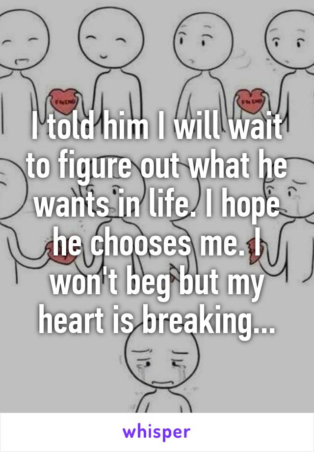 I told him I will wait to figure out what he wants in life. I hope he chooses me. I won't beg but my heart is breaking...