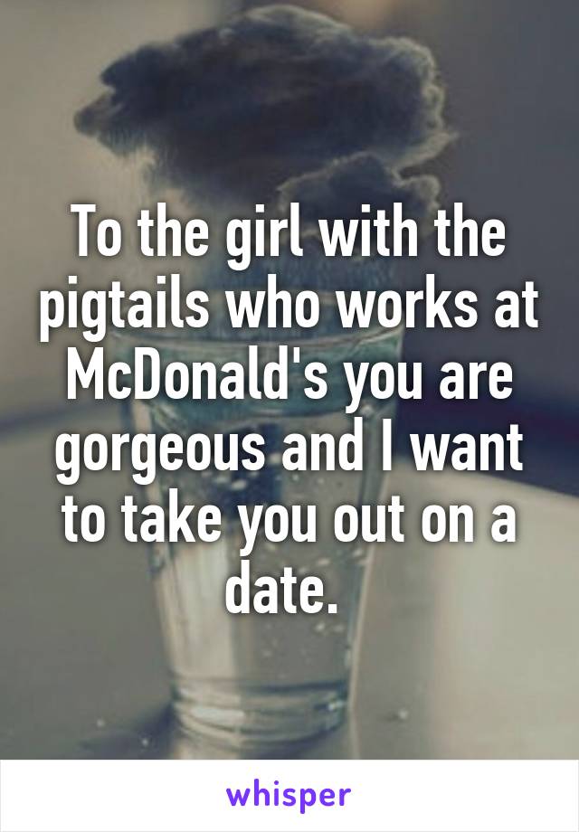 To the girl with the pigtails who works at McDonald's you are gorgeous and I want to take you out on a date. 