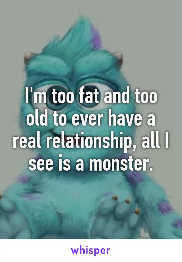 I'm too fat and too old to ever have a real relationship, all I see is a monster.