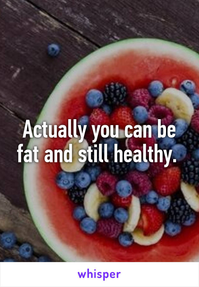 Actually you can be fat and still healthy. 