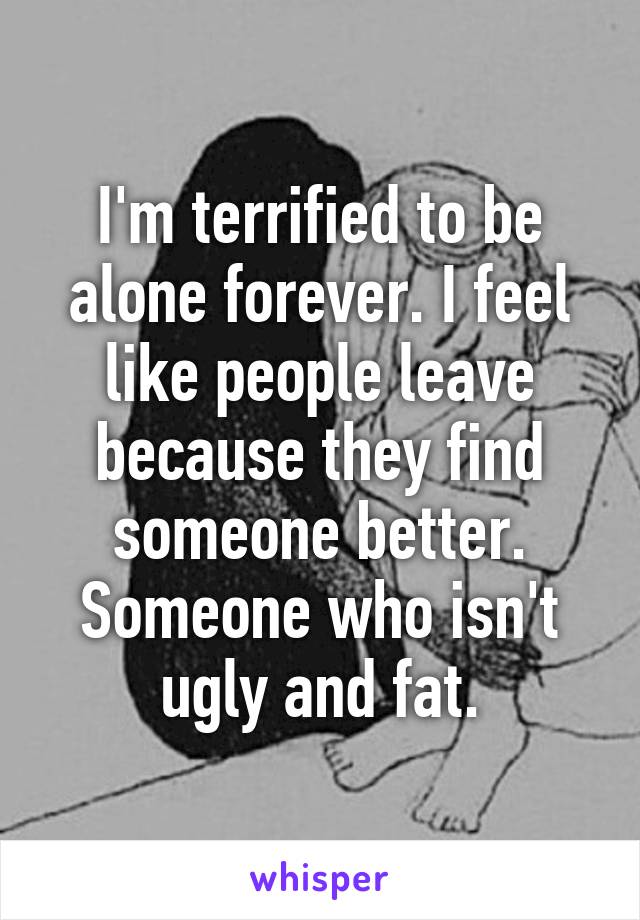 I'm terrified to be alone forever. I feel like people leave because they find someone better. Someone who isn't ugly and fat.