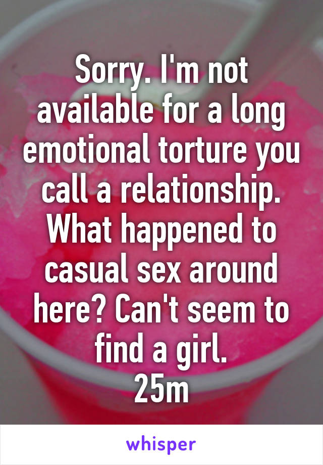 Sorry. I'm not available for a long emotional torture you call a relationship. What happened to casual sex around here? Can't seem to find a girl.
25m