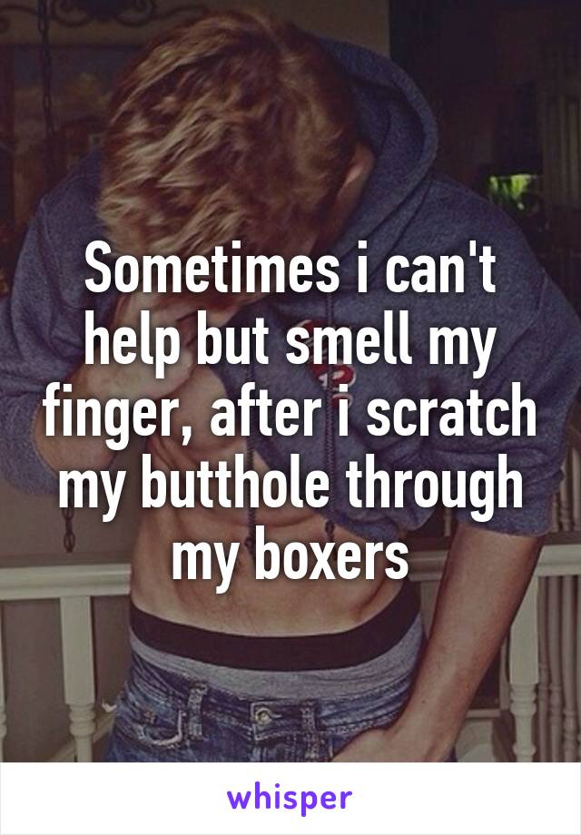 Sometimes i can't help but smell my finger, after i scratch my butthole through my boxers