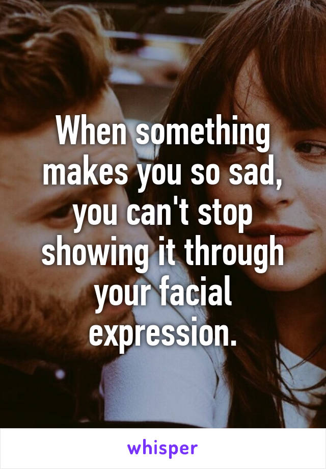 When something makes you so sad, you can't stop showing it through your facial expression.