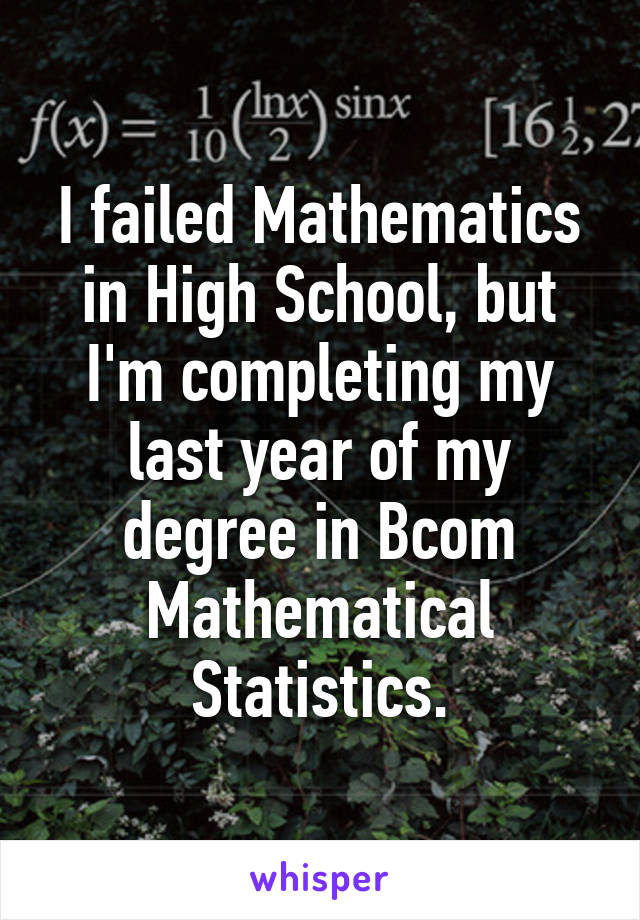 I failed Mathematics in High School, but I'm completing my last year of my degree in Bcom Mathematical Statistics.