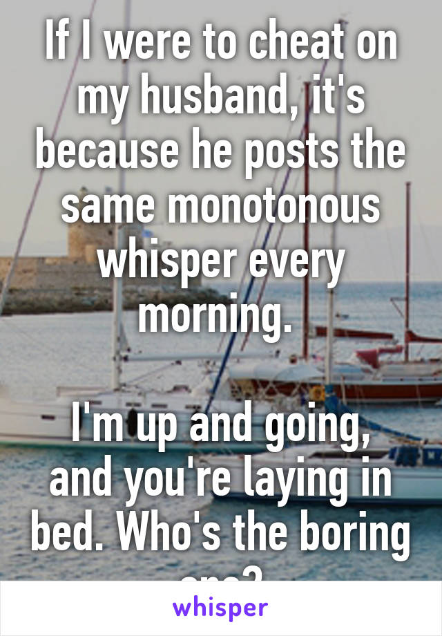 If I were to cheat on my husband, it's because he posts the same monotonous whisper every morning. 

I'm up and going, and you're laying in bed. Who's the boring one?