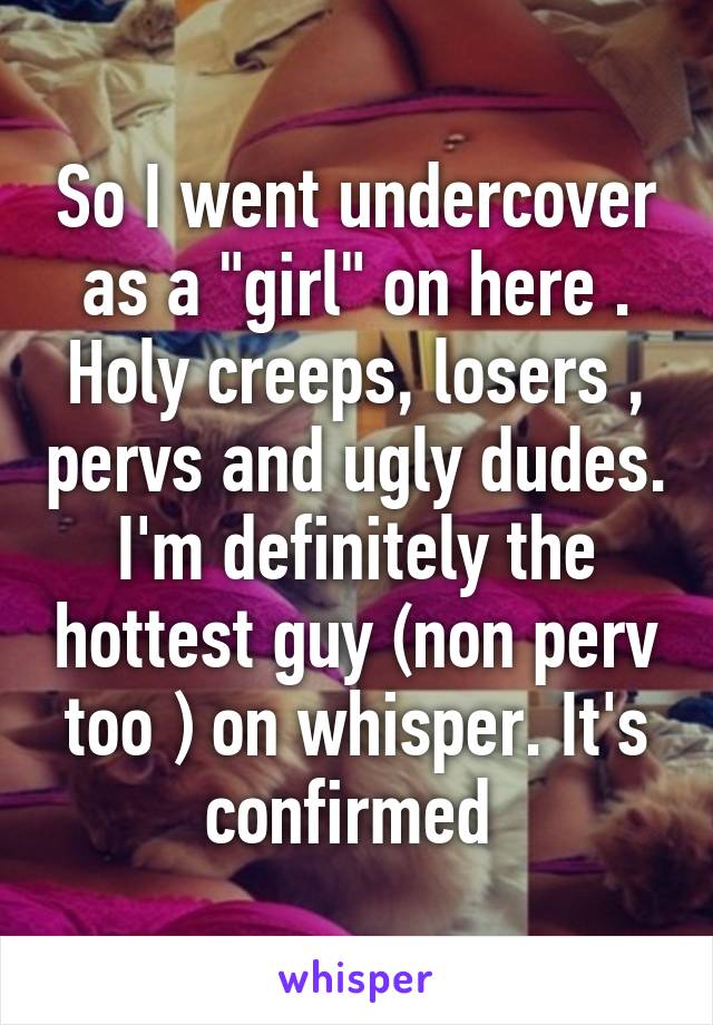 So I went undercover as a "girl" on here . Holy creeps, losers , pervs and ugly dudes. I'm definitely the hottest guy (non perv too ) on whisper. It's confirmed 