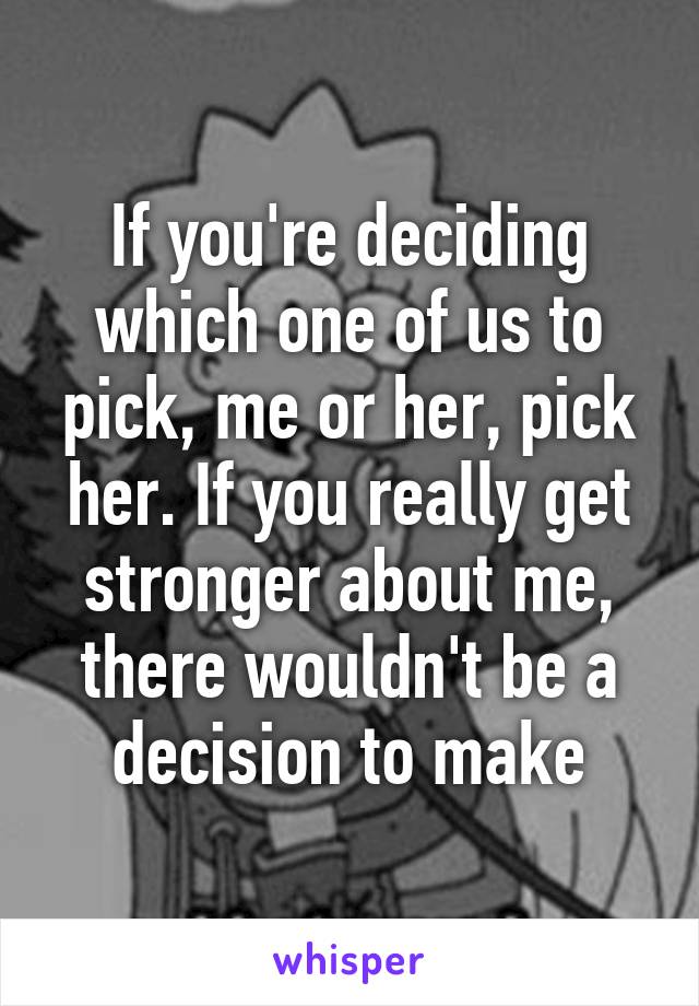 If you're deciding which one of us to pick, me or her, pick her. If you really get stronger about me, there wouldn't be a decision to make