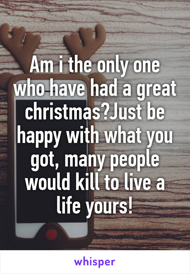 Am i the only one who have had a great christmas?Just be happy with what you got, many people would kill to live a life yours!