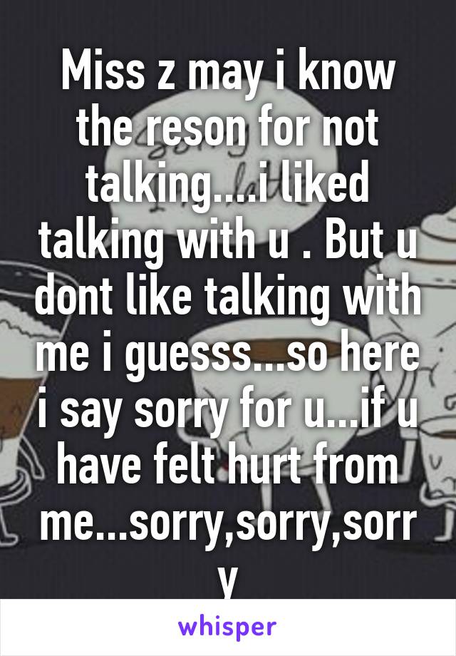 Miss z may i know the reson for not talking....i liked talking with u . But u dont like talking with me i guesss...so here i say sorry for u...if u have felt hurt from me...sorry,sorry,sorry