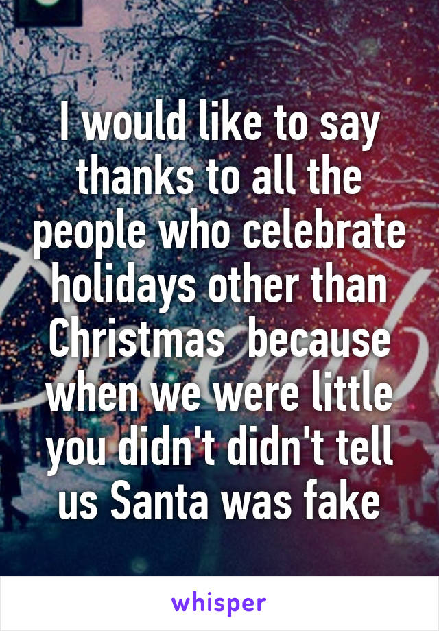 I would like to say thanks to all the people who celebrate holidays other than Christmas  because when we were little you didn't didn't tell us Santa was fake