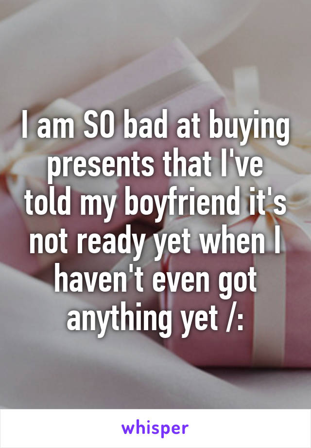 I am SO bad at buying presents that I've told my boyfriend it's not ready yet when I haven't even got anything yet /: