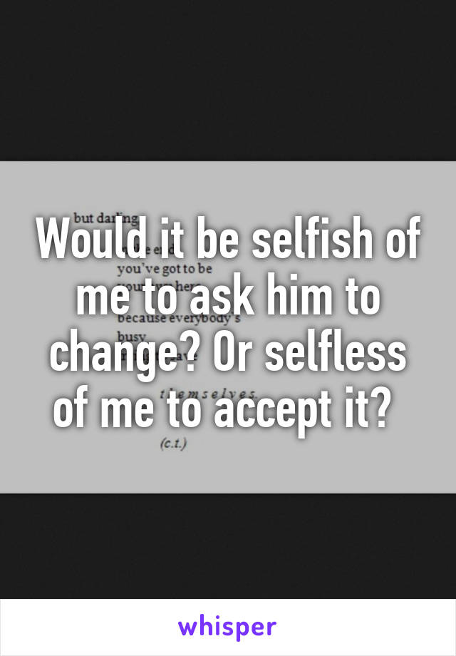 Would it be selfish of me to ask him to change? Or selfless of me to accept it? 