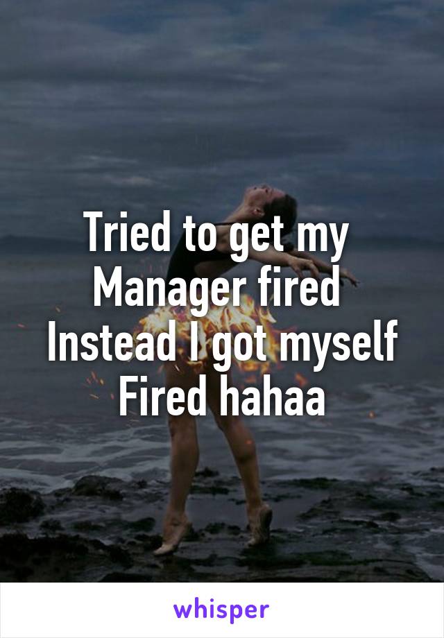 Tried to get my 
Manager fired 
Instead I got myself
Fired hahaa