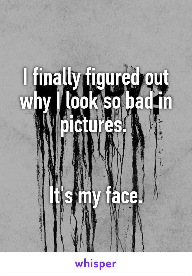 I finally figured out why I look so bad in pictures. 


It's my face.